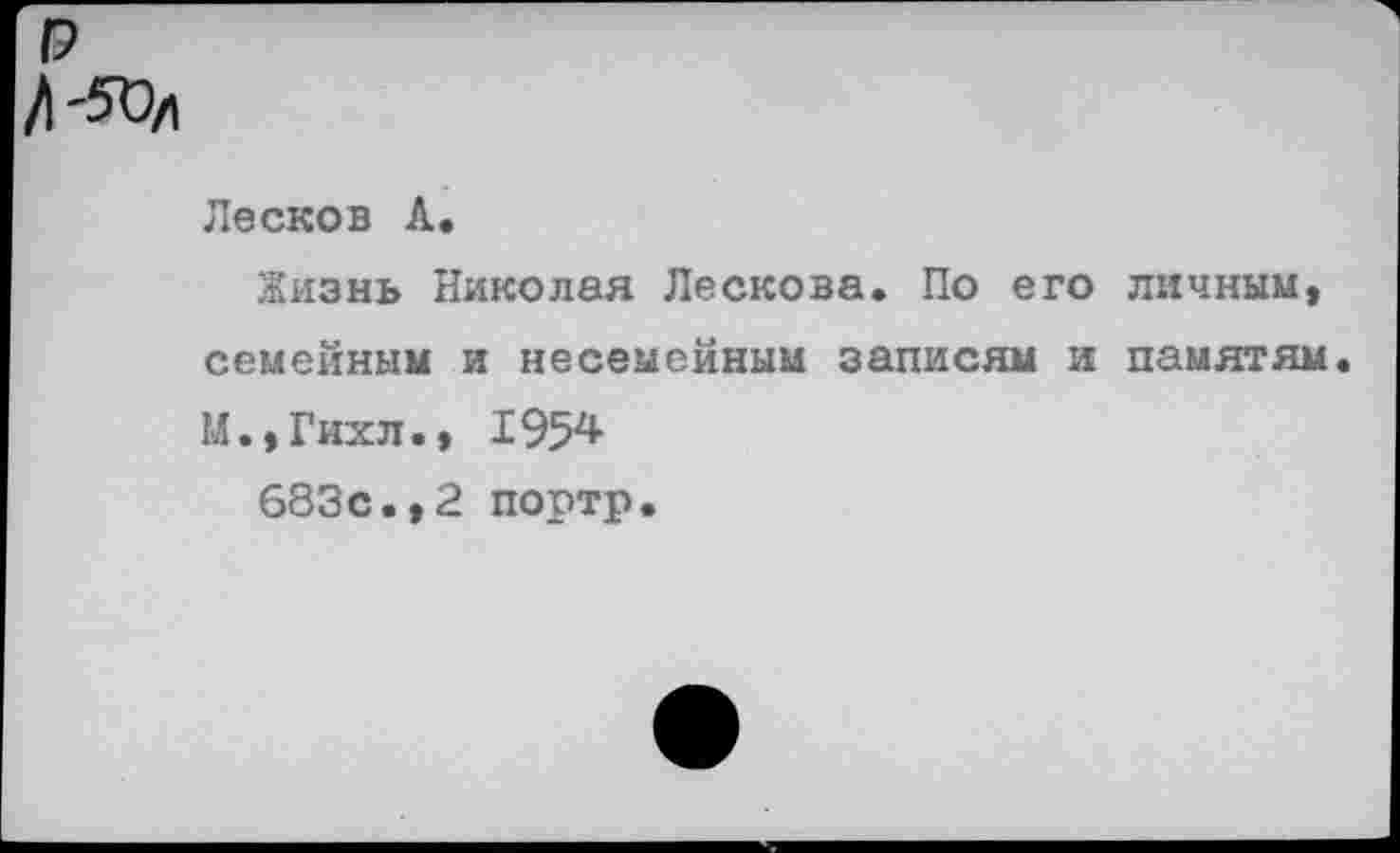 ﻿р
/1-50/1
Лесков А.
Жизнь Николая Лескова. По его личным, семейным и несемейным записям и памятям М.,Гихл., 1954
683с.,2 портр.